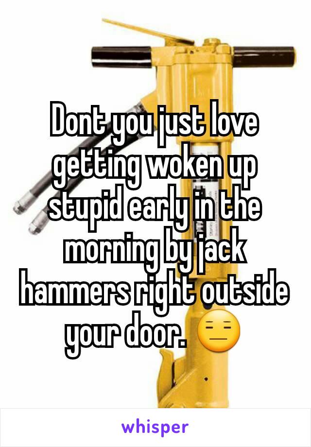 Dont you just love getting woken up stupid early in the morning by jack hammers right outside your door. 😑