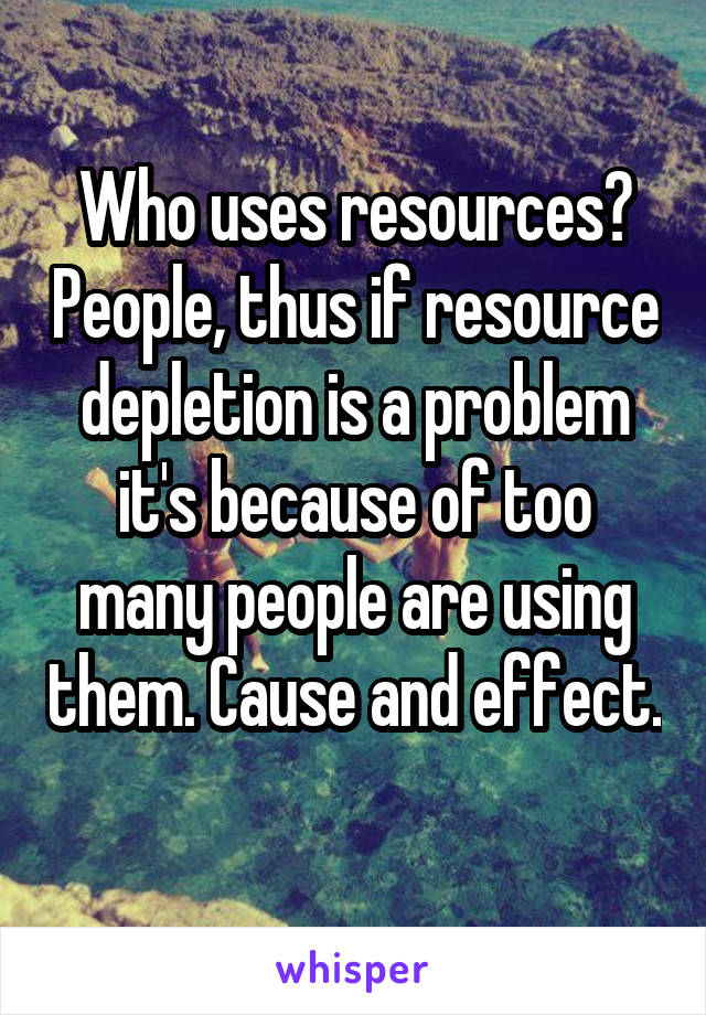 Who uses resources? People, thus if resource depletion is a problem it's because of too many people are using them. Cause and effect. 