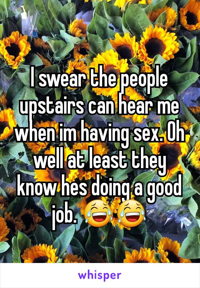 I swear the people upstairs can hear me when im having sex. Oh well at least they know hes doing a good job. 😂😂