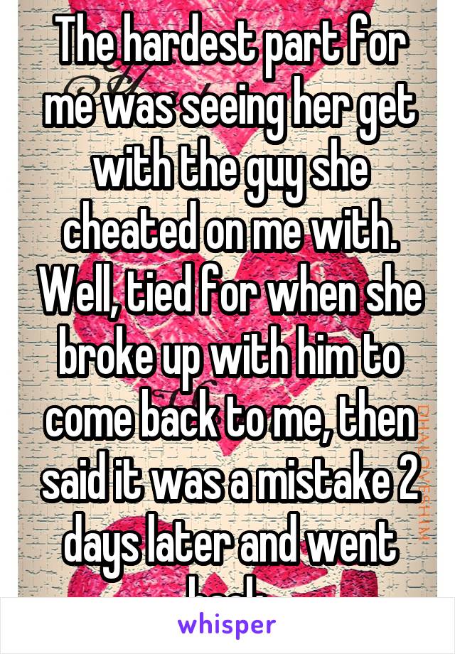 The hardest part for me was seeing her get with the guy she cheated on me with. Well, tied for when she broke up with him to come back to me, then said it was a mistake 2 days later and went back.