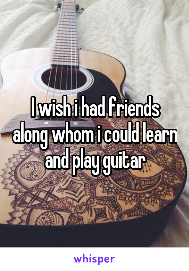 I wish i had friends along whom i could learn and play guitar