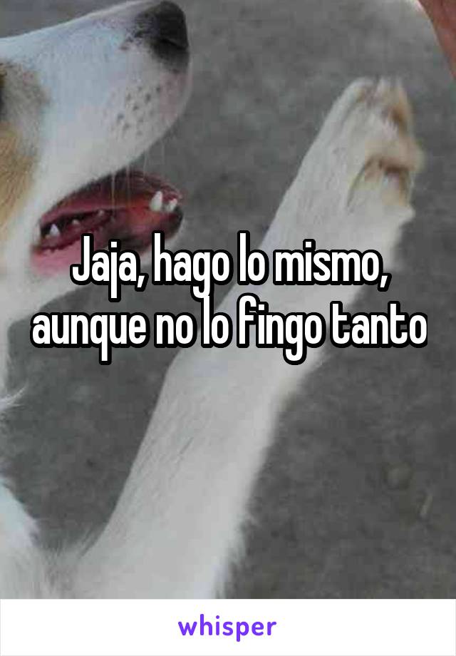 Jaja, hago lo mismo, aunque no lo fingo tanto 