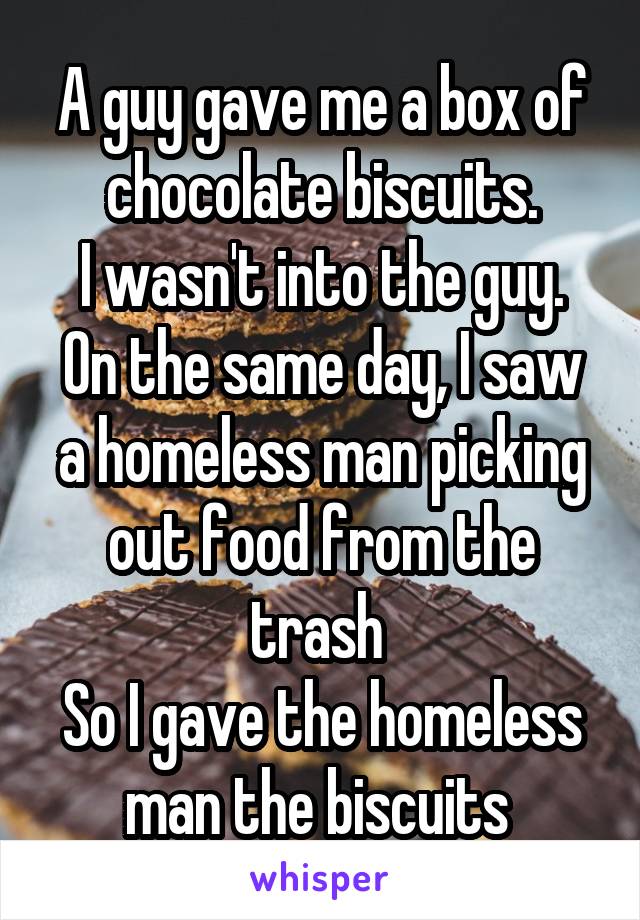 A guy gave me a box of chocolate biscuits.
I wasn't into the guy.
On the same day, I saw a homeless man picking out food from the trash 
So I gave the homeless man the biscuits 