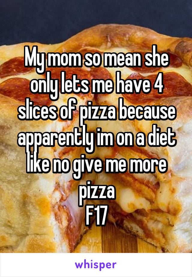 My mom so mean she only lets me have 4 slices of pizza because apparently im on a diet like no give me more pizza
F17