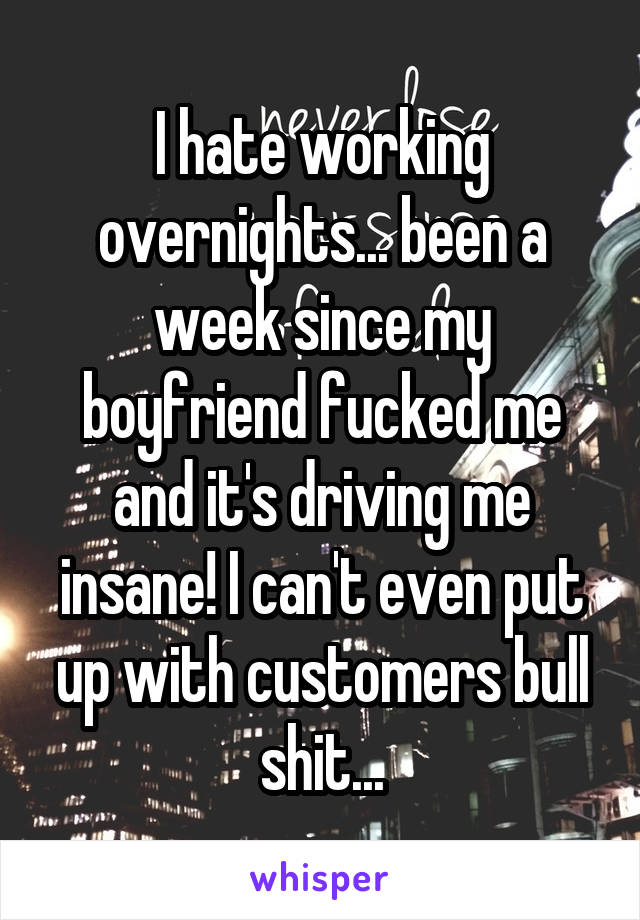 I hate working overnights... been a week since my boyfriend fucked me and it's driving me insane! I can't even put up with customers bull shit...