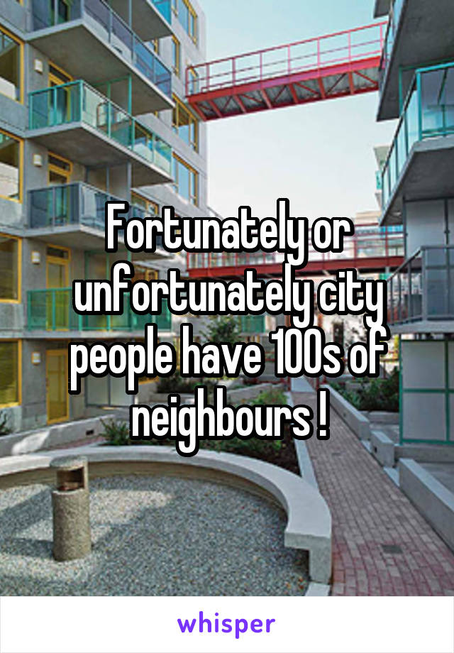 Fortunately or unfortunately city people have 100s of neighbours !