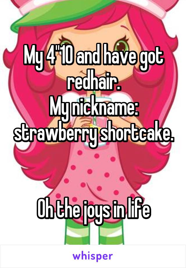 My 4"10 and have got redhair.
My nickname: strawberry shortcake.


Oh the joys in life