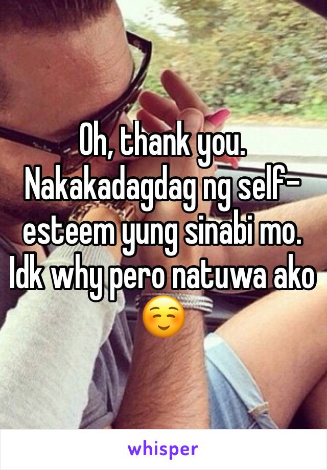 Oh, thank you. Nakakadagdag ng self-esteem yung sinabi mo. Idk why pero natuwa ako ☺