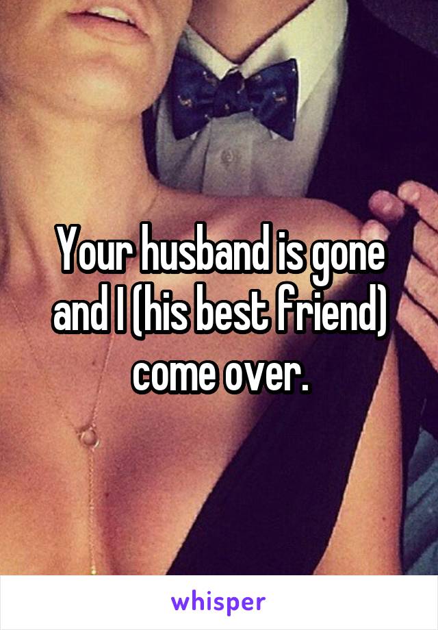 Your husband is gone and I (his best friend) come over.