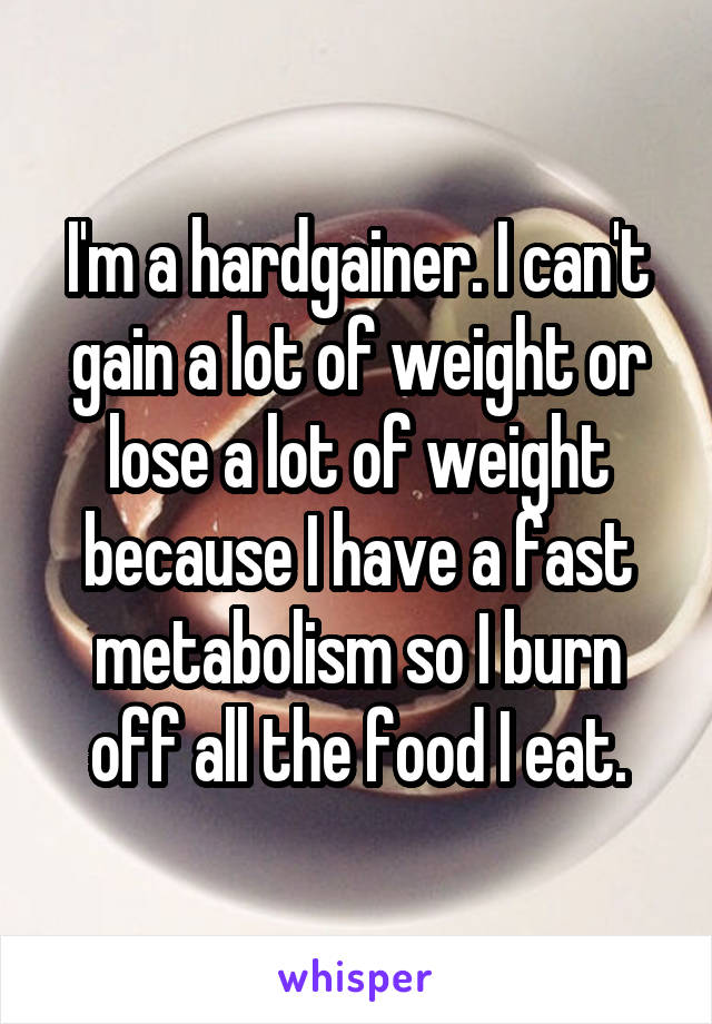 I'm a hardgainer. I can't gain a lot of weight or lose a lot of weight because I have a fast metabolism so I burn off all the food I eat.