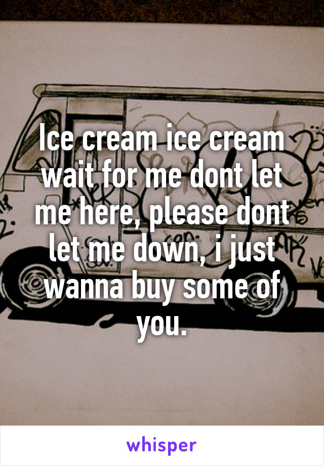 Ice cream ice cream wait for me dont let me here, please dont let me down, i just wanna buy some of you.