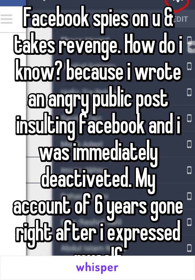 Facebook spies on u & takes revenge. How do i know? because i wrote an angry public post insulting facebook and i was immediately deactiveted. My account of 6 years gone right after i expressed myself