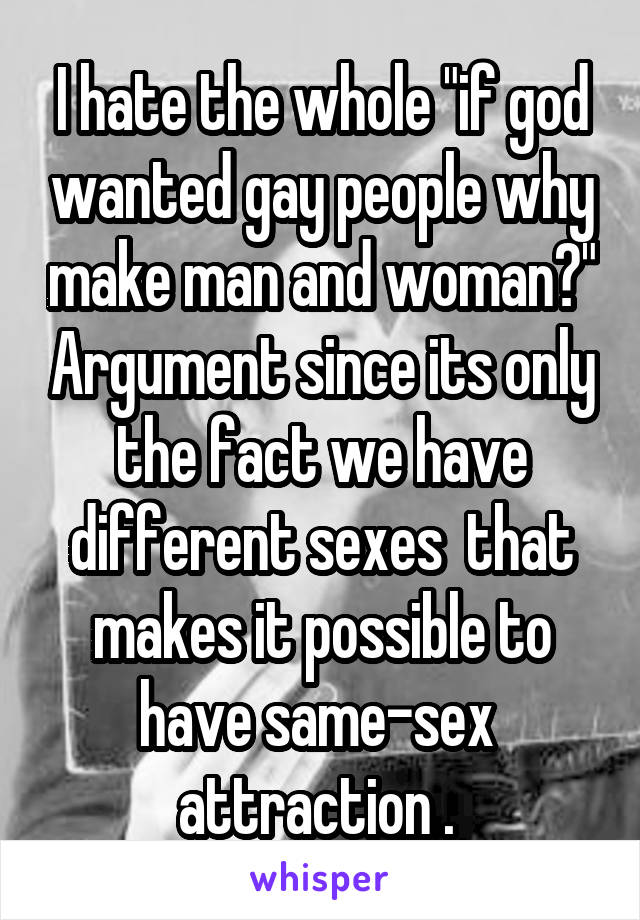 I hate the whole "if god wanted gay people why make man and woman?" Argument since its only the fact we have different sexes  that makes it possible to have same-sex  attraction . 