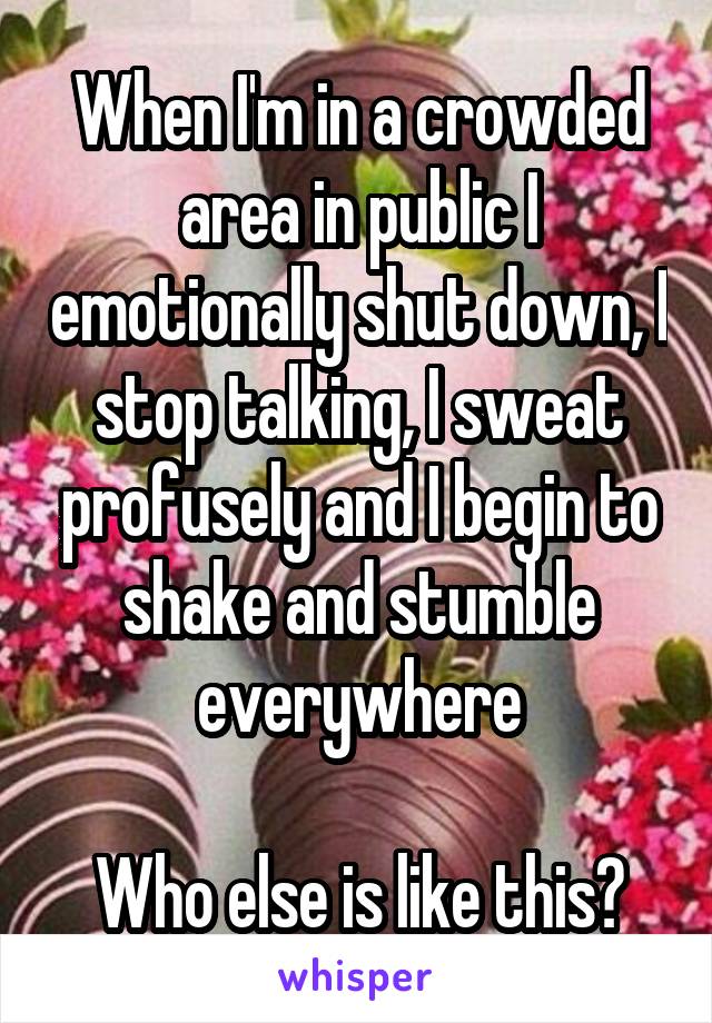 When I'm in a crowded area in public I emotionally shut down, I stop talking, I sweat profusely and I begin to shake and stumble everywhere

Who else is like this?