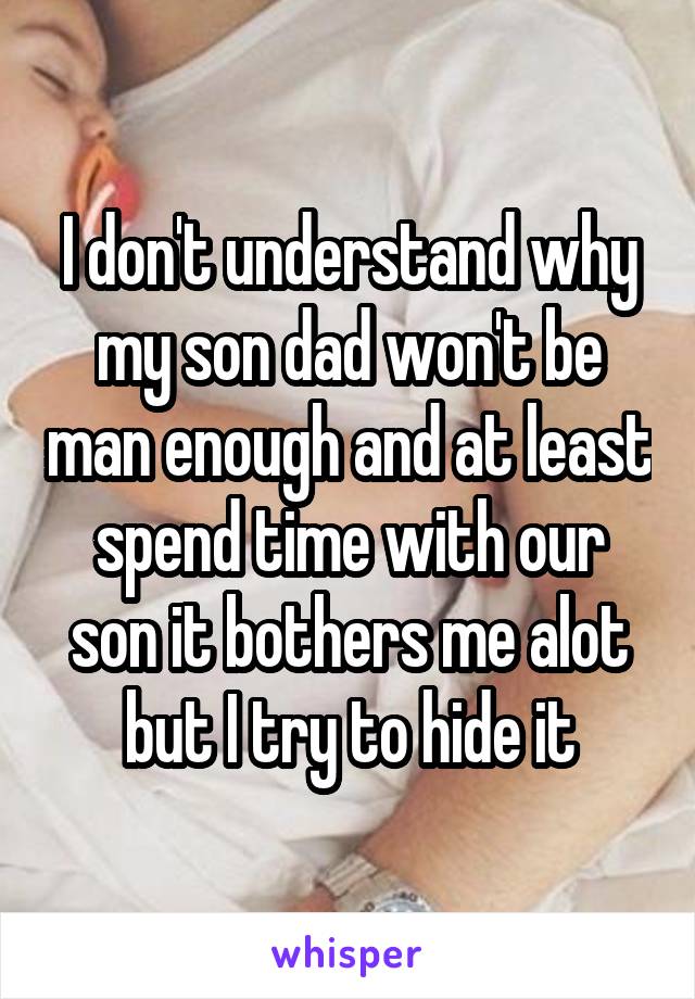 I don't understand why my son dad won't be man enough and at least spend time with our son it bothers me alot but I try to hide it