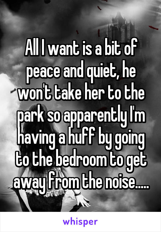 All I want is a bit of peace and quiet, he won't take her to the park so apparently I'm having a huff by going to the bedroom to get away from the noise.....