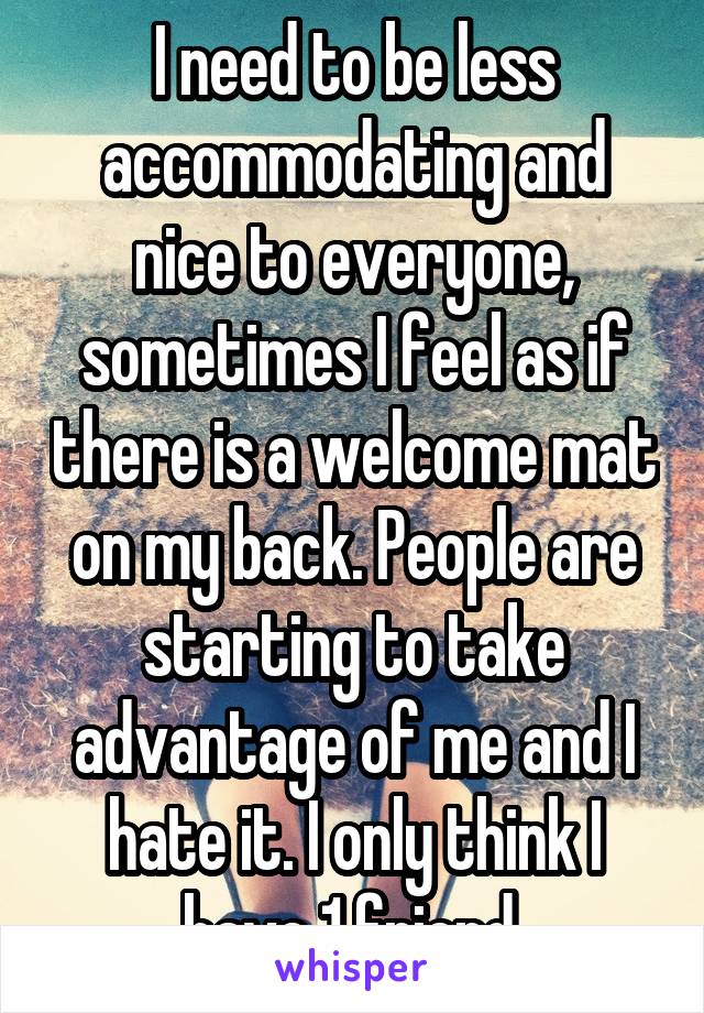 I need to be less accommodating and nice to everyone, sometimes I feel as if there is a welcome mat on my back. People are starting to take advantage of me and I hate it. I only think I have 1 friend.