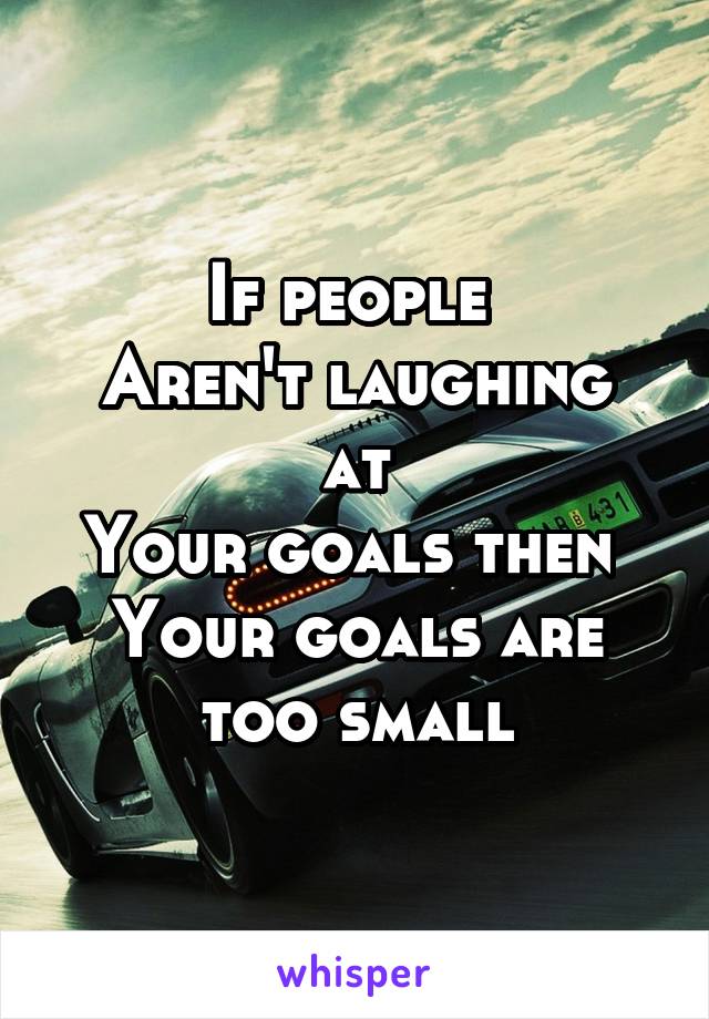 If people 
Aren't laughing at
Your goals then 
Your goals are too small