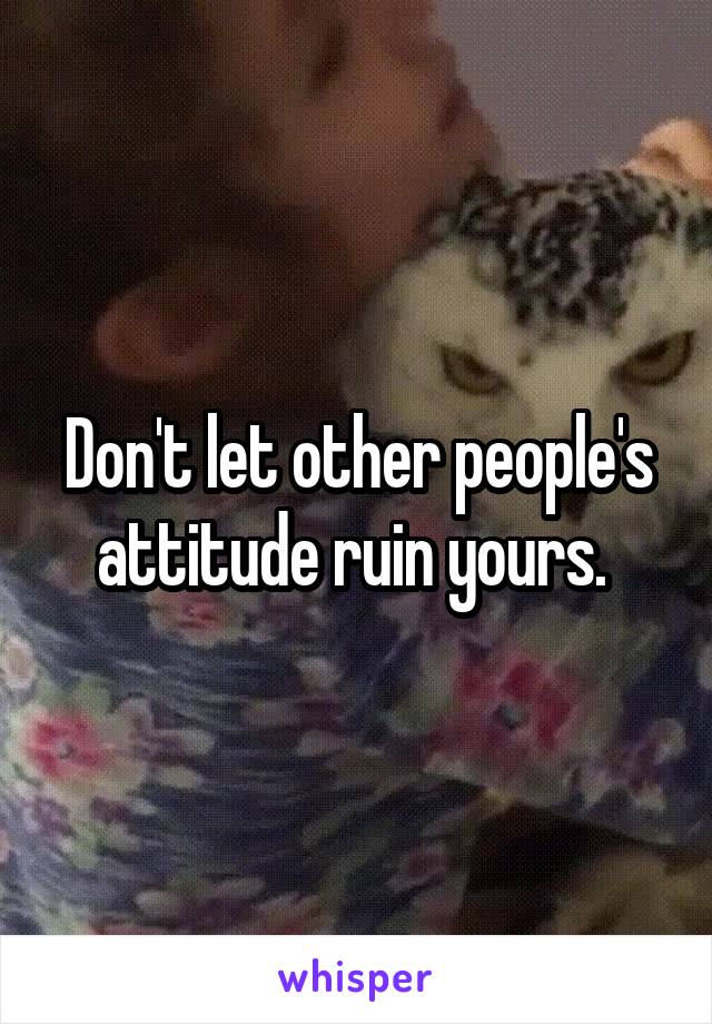 Don't let other people's attitude ruin yours. 