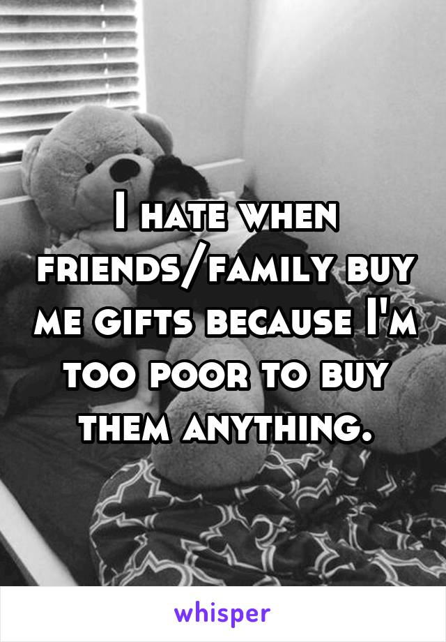 I hate when friends/family buy me gifts because I'm too poor to buy them anything.