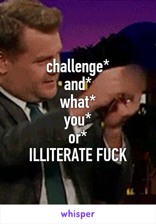 challenge*
and*
what*
you*
or*
ILLITERATE FUCK