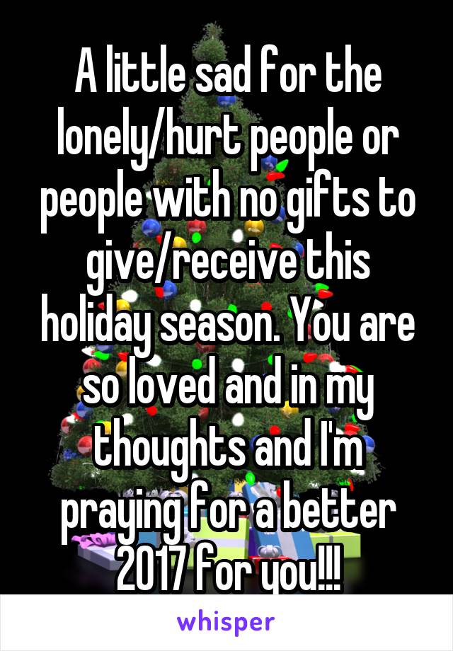 A little sad for the lonely/hurt people or people with no gifts to give/receive this holiday season. You are so loved and in my thoughts and I'm praying for a better 2017 for you!!!