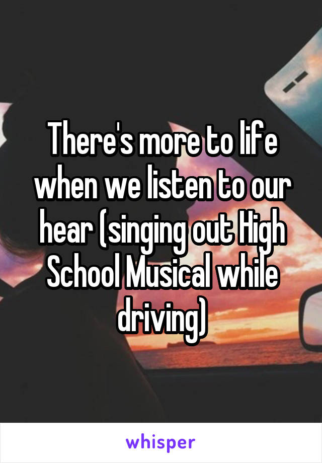 There's more to life when we listen to our hear (singing out High School Musical while driving)