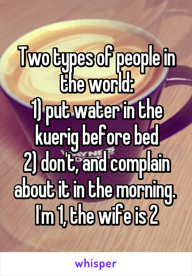 Two types of people in the world:
1) put water in the kuerig before bed
2) don't, and complain about it in the morning. 
I'm 1, the wife is 2