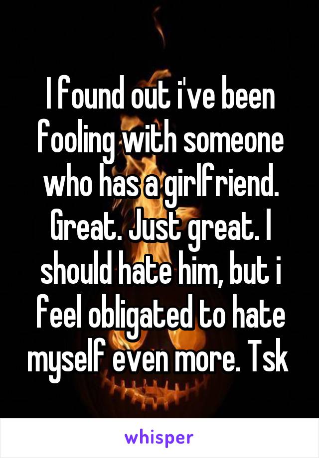 I found out i've been fooling with someone who has a girlfriend. Great. Just great. I should hate him, but i feel obligated to hate myself even more. Tsk 