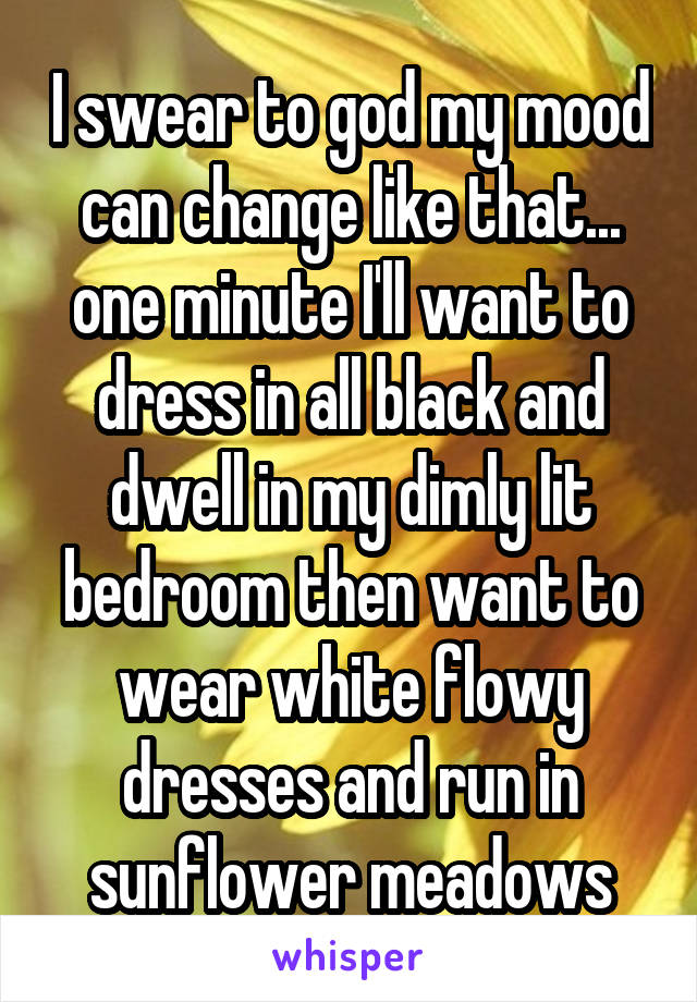 I swear to god my mood can change like that... one minute I'll want to dress in all black and dwell in my dimly lit bedroom then want to wear white flowy dresses and run in sunflower meadows