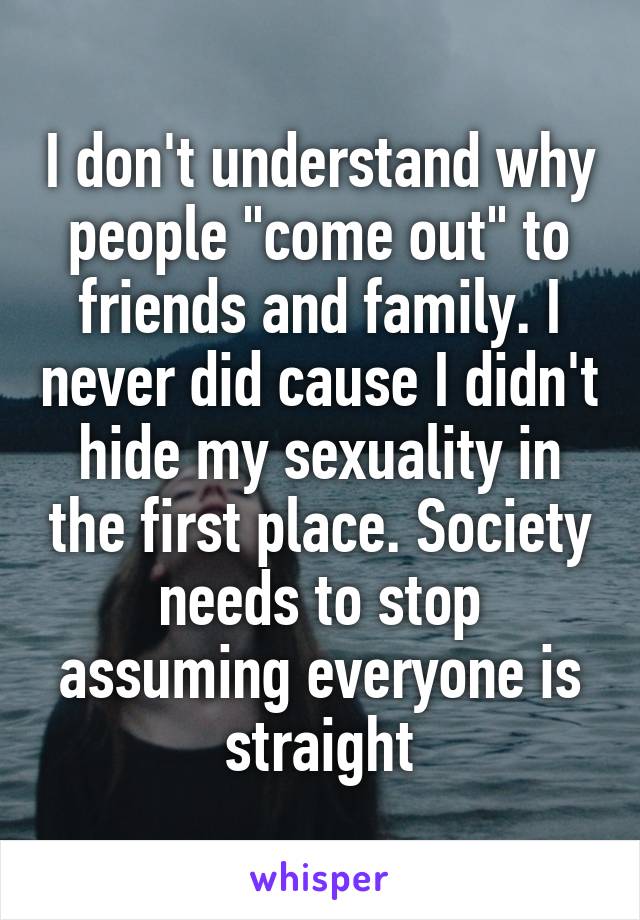 I don't understand why people "come out" to friends and family. I never did cause I didn't hide my sexuality in the first place. Society needs to stop assuming everyone is straight