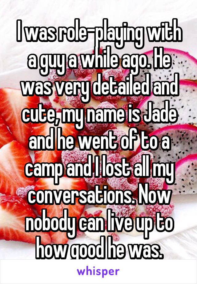 I was role-playing with a guy a while ago. He was very detailed and cute, my name is Jade and he went of to a camp and I lost all my conversations. Now nobody can live up to how good he was.