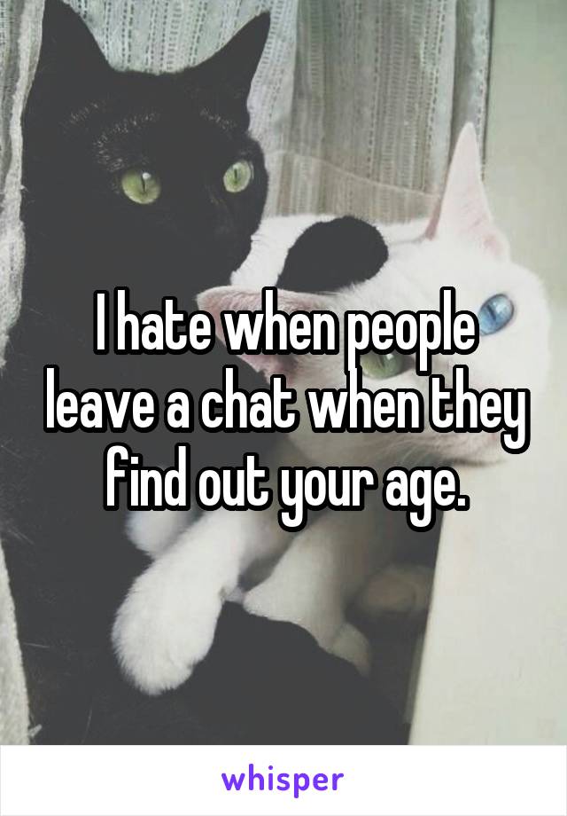 I hate when people leave a chat when they find out your age.