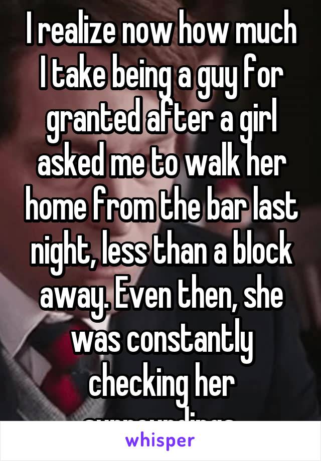 I realize now how much I take being a guy for granted after a girl asked me to walk her home from the bar last night, less than a block away. Even then, she was constantly checking her surroundings.