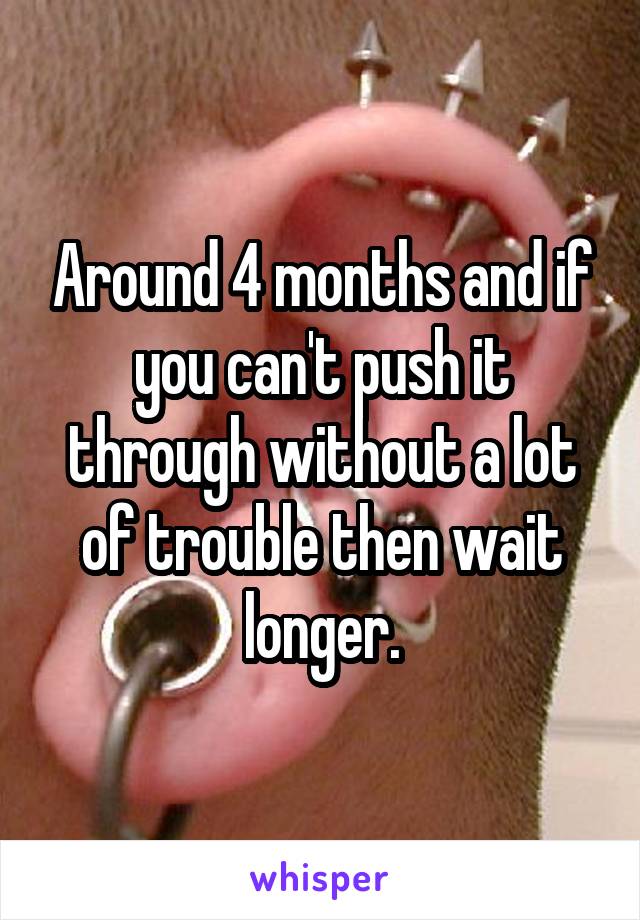 Around 4 months and if you can't push it through without a lot of trouble then wait longer.