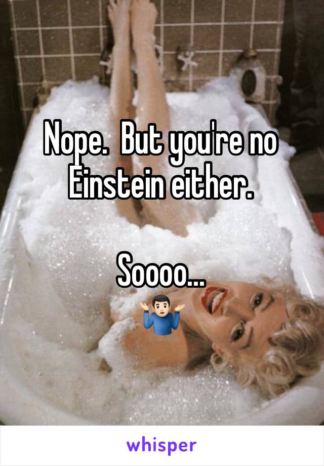 Nope.  But you're no Einstein either.

Soooo...
🤷🏻‍♂️