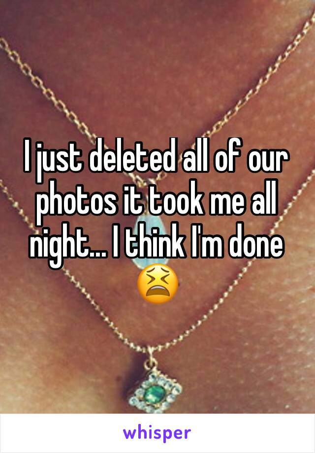 I just deleted all of our photos it took me all night... I think I'm done 😫