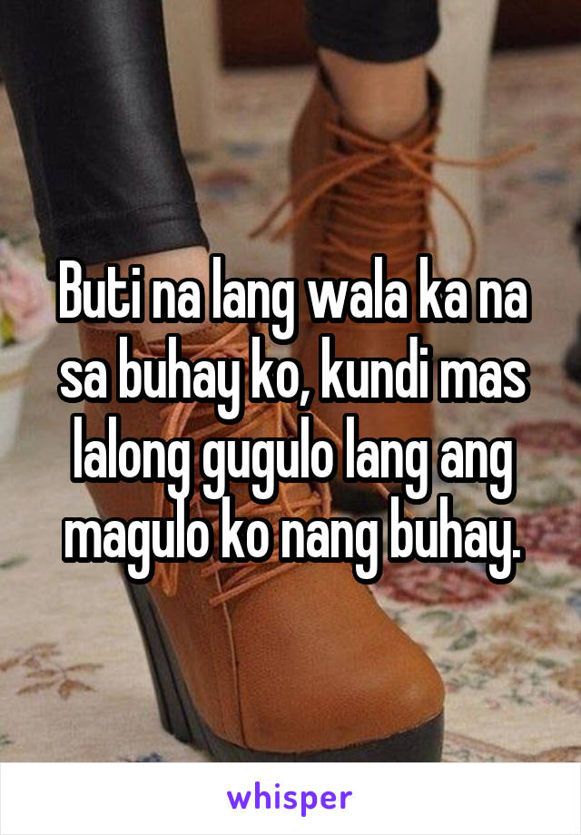 Buti na lang wala ka na sa buhay ko, kundi mas lalong gugulo lang ang magulo ko nang buhay.