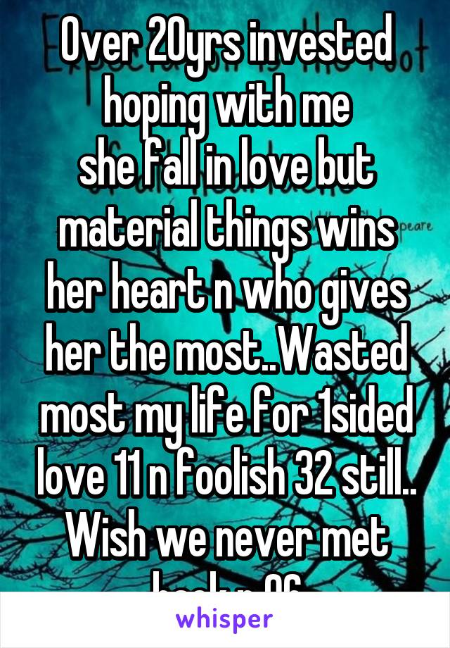 Over 20yrs invested hoping with me
she fall in love but material things wins her heart n who gives her the most..Wasted most my life for 1sided love 11 n foolish 32 still..
Wish we never met back n 96