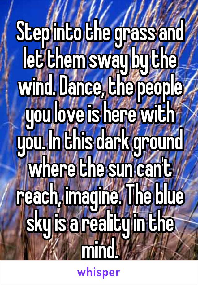 Step into the grass and let them sway by the wind. Dance, the people you love is here with you. In this dark ground where the sun can't reach, imagine. The blue sky is a reality in the mind.