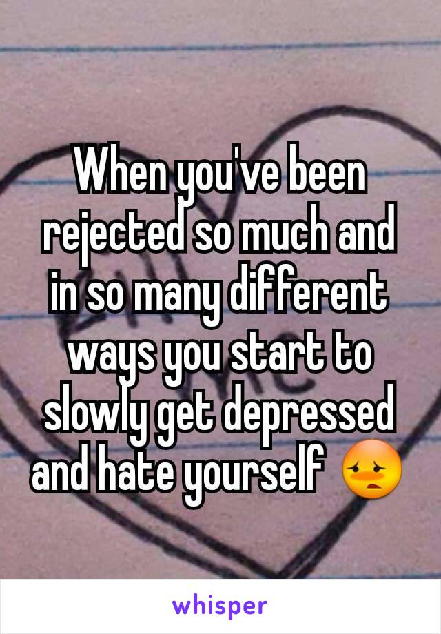 When you've been rejected so much and in so many different ways you start to slowly get depressed and hate yourself 😳