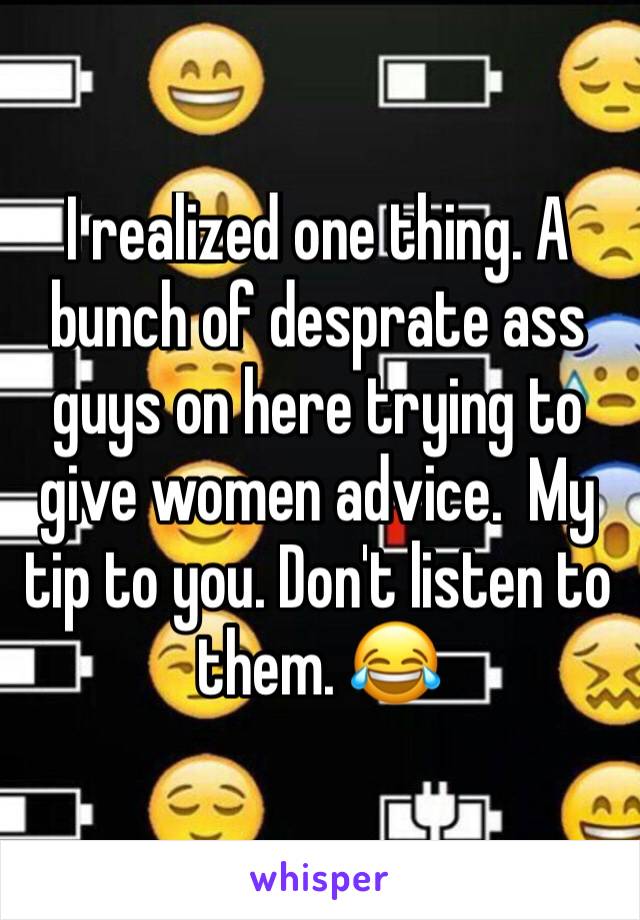 I realized one thing. A bunch of desprate ass guys on here trying to give women advice.  My tip to you. Don't listen to them. 😂