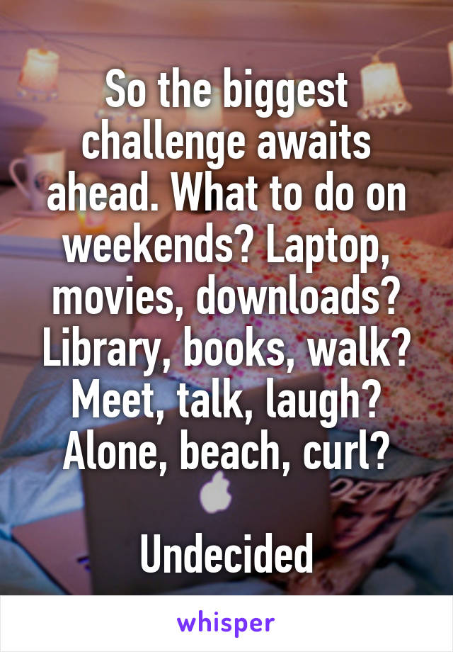 So the biggest challenge awaits ahead. What to do on weekends? Laptop, movies, downloads? Library, books, walk? Meet, talk, laugh? Alone, beach, curl?

Undecided