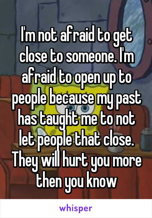 I'm not afraid to get close to someone. I'm afraid to open up to people because my past has taught me to not let people that close. They will hurt you more then you know