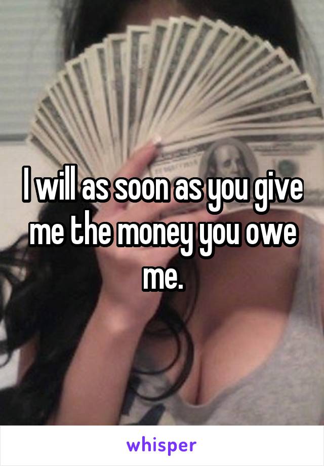 I will as soon as you give me the money you owe me.