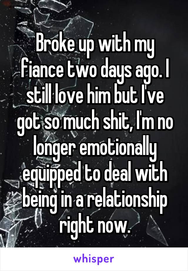 Broke up with my fiance two days ago. I still love him but I've got so much shit, I'm no longer emotionally equipped to deal with being in a relationship right now.