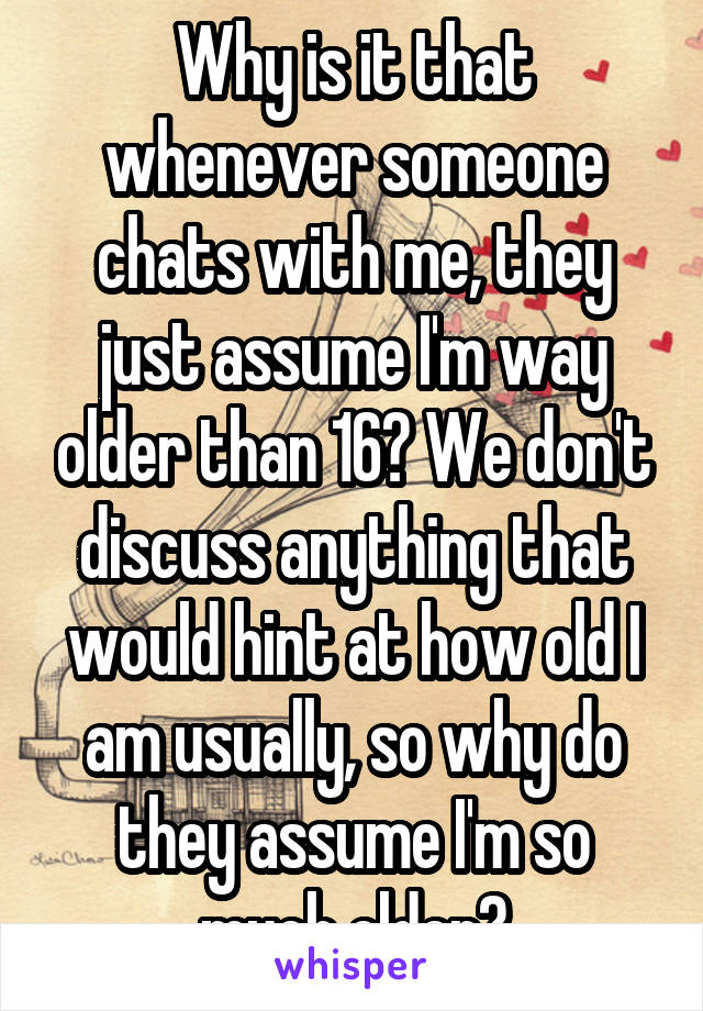 Why is it that whenever someone chats with me, they just assume I'm way older than 16? We don't discuss anything that would hint at how old I am usually, so why do they assume I'm so much older?