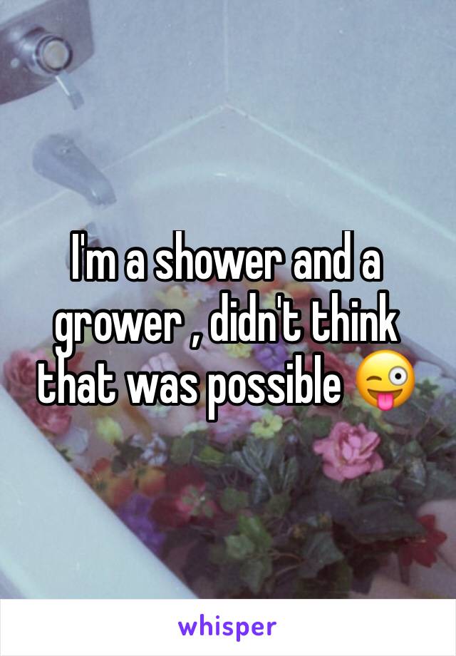 I'm a shower and a grower , didn't think that was possible 😜