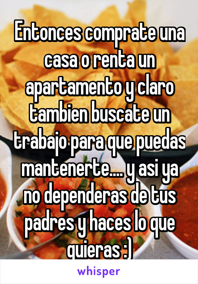 Entonces comprate una casa o renta un apartamento y claro tambien buscate un trabajo para que puedas mantenerte.... y asi ya no dependeras de tus padres y haces lo que quieras :)