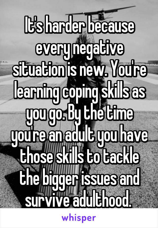 It's harder because every negative situation is new. You're learning coping skills as you go. By the time you're an adult you have those skills to tackle the bigger issues and survive adulthood. 